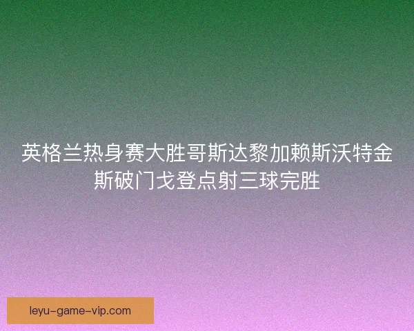 英格兰热身赛大胜哥斯达黎加赖斯沃特金斯破门戈登点射三球完胜