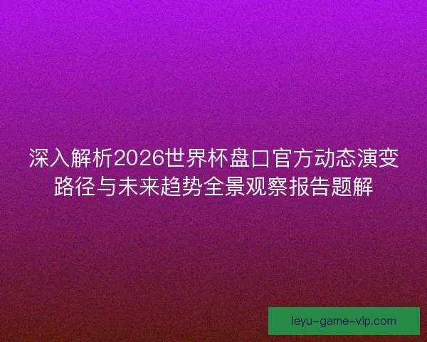 深入解析2026世界杯盘口官方动态演变路径与未来趋势全景观察报告题解