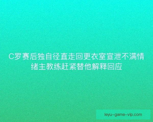 C罗赛后独自径直走回更衣室宣泄不满情绪主教练赶紧替他解释回应