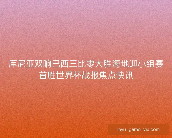库尼亚双响巴西三比零大胜海地迎小组赛首胜世界杯战报焦点快讯 库尼亚双响巴西三比零大胜海地迎小组赛首胜世界杯战报焦点快讯