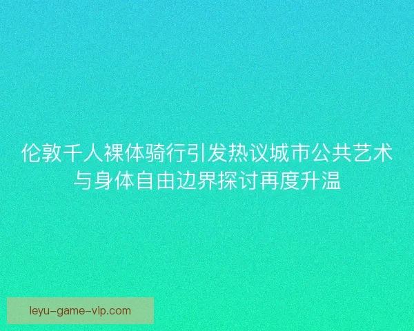 伦敦千人裸体骑行引发热议城市公共艺术与身体自由边界探讨再度升温 伦敦千人裸体骑行引发热议城市公共艺术与身体自由边界探讨再度升温