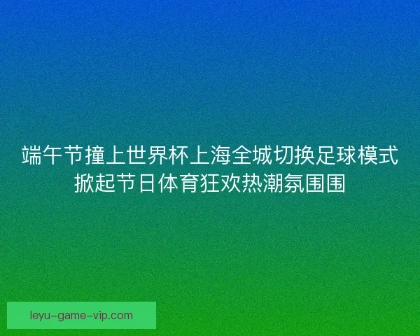 端午节撞上世界杯上海全城切换足球模式掀起节日体育狂欢热潮氛围围